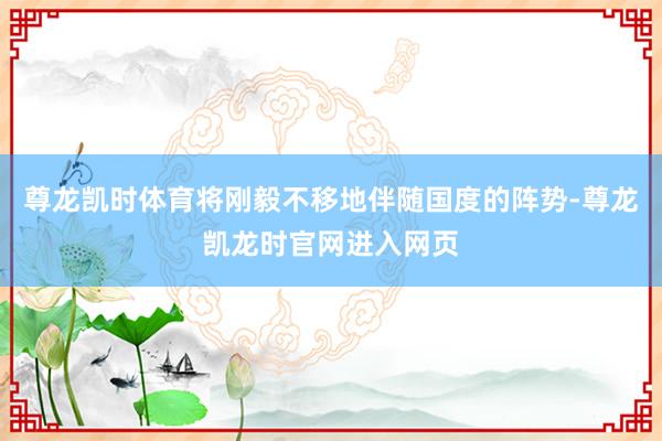 尊龙凯时体育将刚毅不移地伴随国度的阵势-尊龙凯龙时官网进入网页