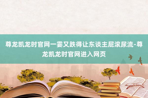 尊龙凯龙时官网一霎又跌得让东谈主屁滚尿流-尊龙凯龙时官网进入网页
