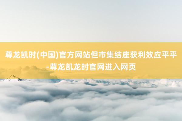 尊龙凯时(中国)官方网站但市集结座获利效应平平-尊龙凯龙时官网进入网页