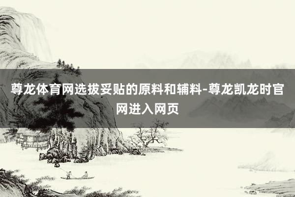 尊龙体育网选拔妥贴的原料和辅料-尊龙凯龙时官网进入网页
