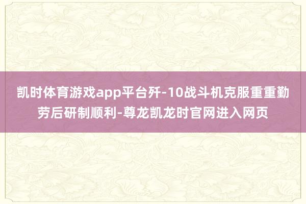 凯时体育游戏app平台歼-10战斗机克服重重勤劳后研制顺利-尊龙凯龙时官网进入网页