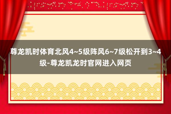 尊龙凯时体育北风4~5级阵风6~7级松开到3~4级-尊龙凯龙时官网进入网页