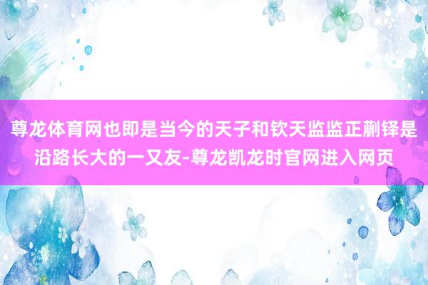 尊龙体育网也即是当今的天子和钦天监监正蒯铎是沿路长大的一又友-尊龙凯龙时官网进入网页