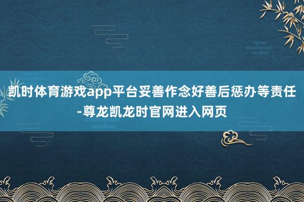 凯时体育游戏app平台妥善作念好善后惩办等责任-尊龙凯龙时官网进入网页