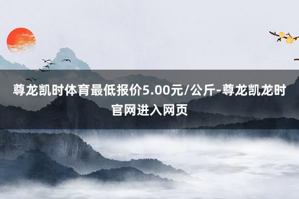 尊龙凯时体育最低报价5.00元/公斤-尊龙凯龙时官网进入网页