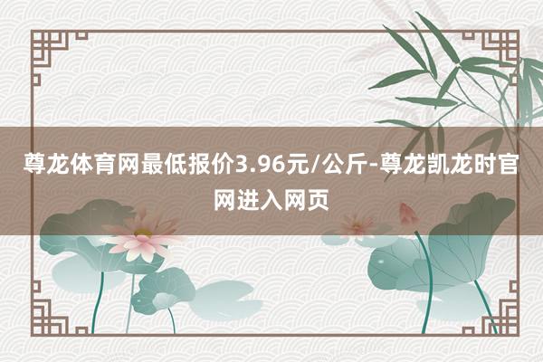 尊龙体育网最低报价3.96元/公斤-尊龙凯龙时官网进入网页