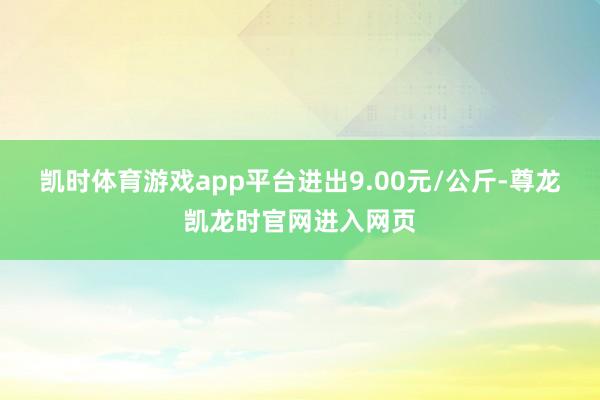 凯时体育游戏app平台进出9.00元/公斤-尊龙凯龙时官网进入网页