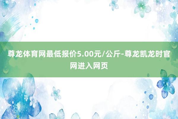 尊龙体育网最低报价5.00元/公斤-尊龙凯龙时官网进入网页