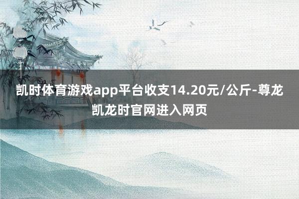 凯时体育游戏app平台收支14.20元/公斤-尊龙凯龙时官网进入网页