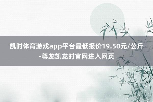 凯时体育游戏app平台最低报价19.50元/公斤-尊龙凯龙时官网进入网页