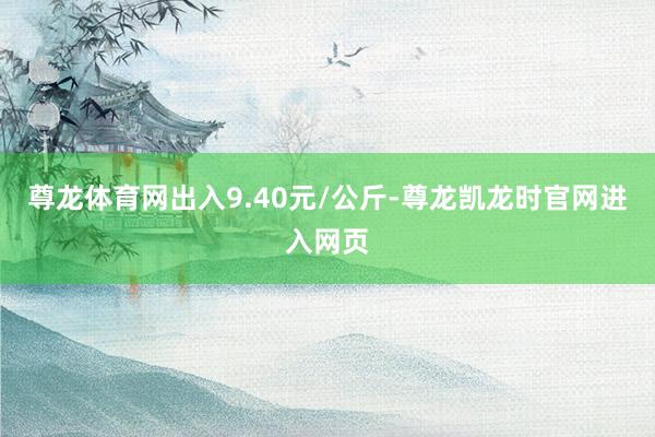 尊龙体育网出入9.40元/公斤-尊龙凯龙时官网进入网页
