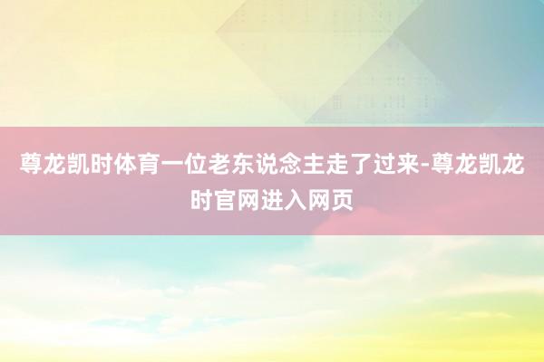 尊龙凯时体育一位老东说念主走了过来-尊龙凯龙时官网进入网页