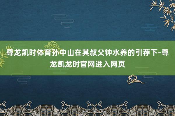 尊龙凯时体育孙中山在其叔父钟水养的引荐下-尊龙凯龙时官网进入网页
