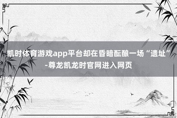 凯时体育游戏app平台却在昏暗酝酿一场“遗址”-尊龙凯龙时官网进入网页