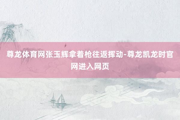 尊龙体育网张玉辉拿着枪往返挥动-尊龙凯龙时官网进入网页