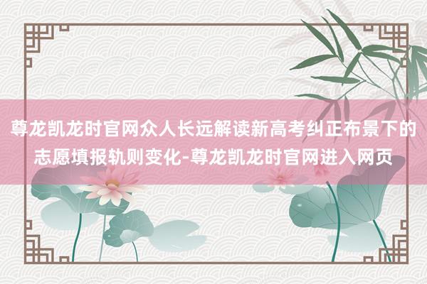 尊龙凯龙时官网众人长远解读新高考纠正布景下的志愿填报轨则变化-尊龙凯龙时官网进入网页