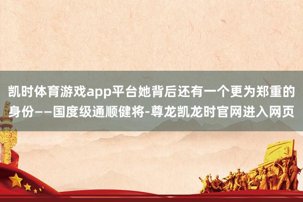 凯时体育游戏app平台她背后还有一个更为郑重的身份——国度级通顺健将-尊龙凯龙时官网进入网页