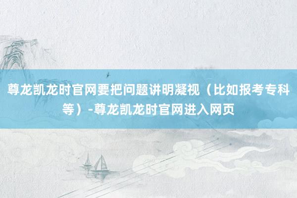 尊龙凯龙时官网要把问题讲明凝视（比如报考专科等）-尊龙凯龙时官网进入网页