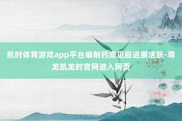 凯时体育游戏app平台编削药成见股进展活跃-尊龙凯龙时官网进入网页