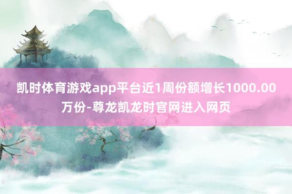 凯时体育游戏app平台近1周份额增长1000.00万份-尊龙凯龙时官网进入网页