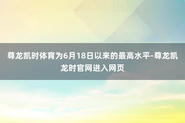 尊龙凯时体育为6月18日以来的最高水平-尊龙凯龙时官网进入网页