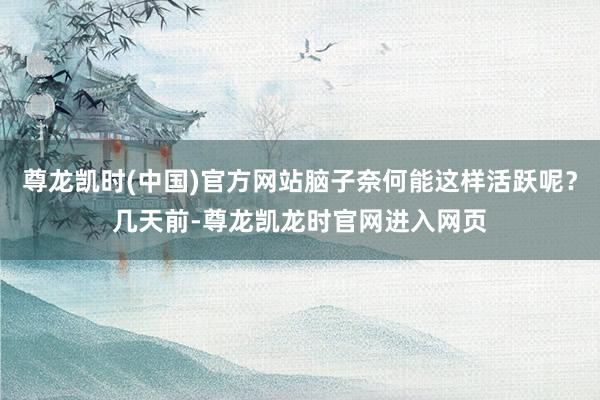 尊龙凯时(中国)官方网站脑子奈何能这样活跃呢？几天前-尊龙凯龙时官网进入网页