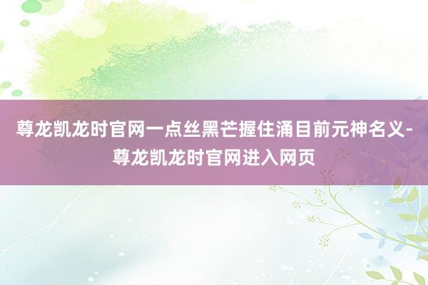 尊龙凯龙时官网一点丝黑芒握住涌目前元神名义-尊龙凯龙时官网进入网页