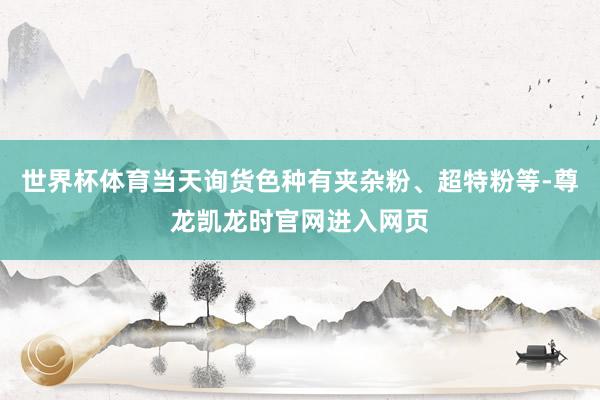 世界杯体育当天询货色种有夹杂粉、超特粉等-尊龙凯龙时官网进入网页
