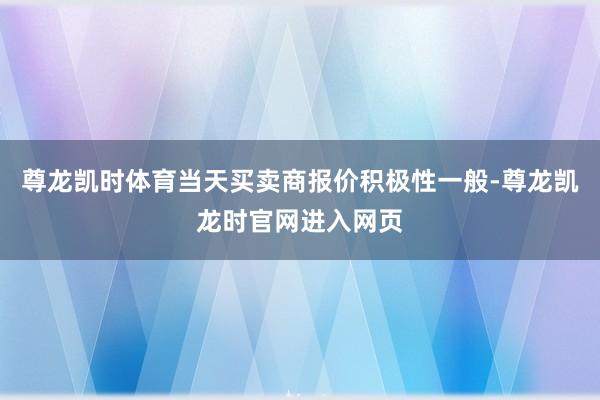 尊龙凯时体育当天买卖商报价积极性一般-尊龙凯龙时官网进入网页
