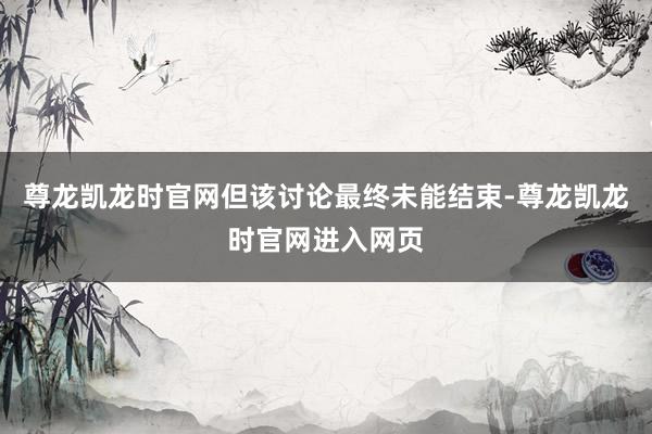 尊龙凯龙时官网但该讨论最终未能结束-尊龙凯龙时官网进入网页