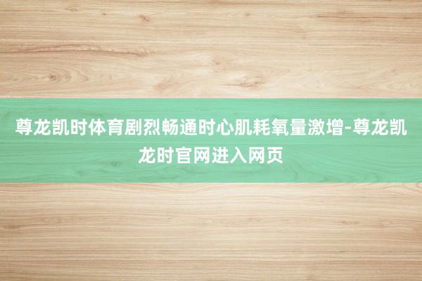 尊龙凯时体育剧烈畅通时心肌耗氧量激增-尊龙凯龙时官网进入网页