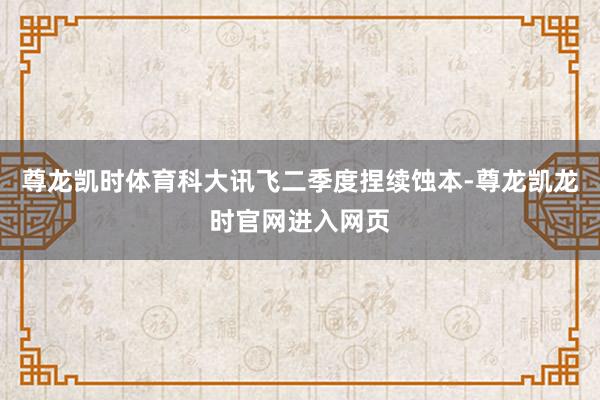 尊龙凯时体育科大讯飞二季度捏续蚀本-尊龙凯龙时官网进入网页