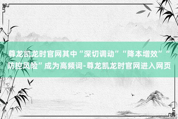 尊龙凯龙时官网其中“深切调动”“降本增效”“防控风险”成为高频词-尊龙凯龙时官网进入网页