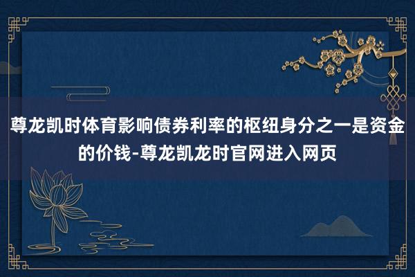 尊龙凯时体育影响债券利率的枢纽身分之一是资金的价钱-尊龙凯龙时官网进入网页