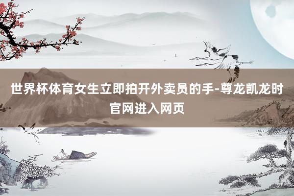 世界杯体育女生立即拍开外卖员的手-尊龙凯龙时官网进入网页