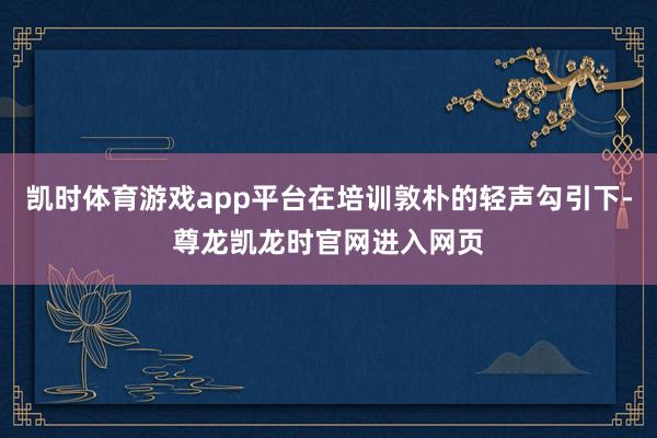 凯时体育游戏app平台在培训敦朴的轻声勾引下-尊龙凯龙时官网进入网页
