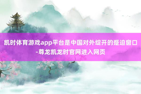凯时体育游戏app平台是中国对外绽开的蹙迫窗口-尊龙凯龙时官网进入网页