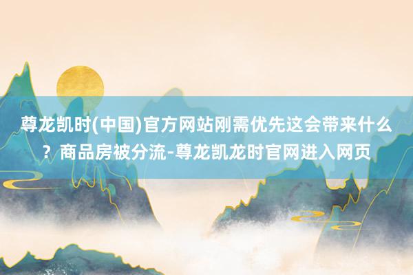 尊龙凯时(中国)官方网站刚需优先这会带来什么?商品房被分流-尊龙凯龙时官网进入网页