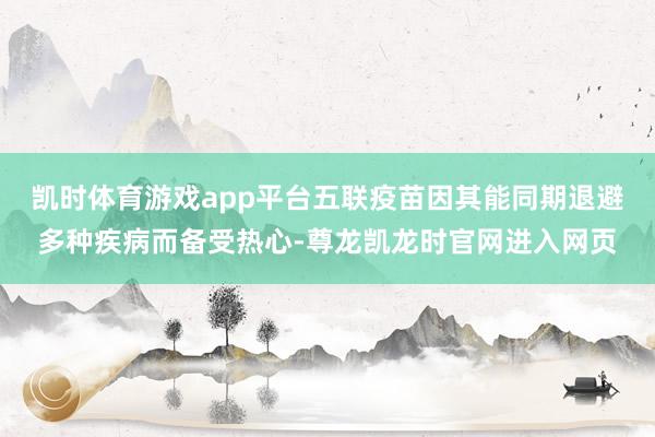 凯时体育游戏app平台五联疫苗因其能同期退避多种疾病而备受热心-尊龙凯龙时官网进入网页