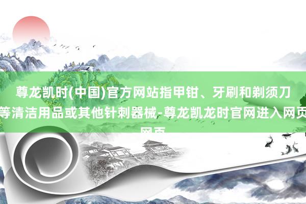 尊龙凯时(中国)官方网站指甲钳、牙刷和剃须刀等清洁用品或其他针刺器械-尊龙凯龙时官网进入网页