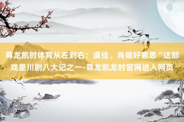 尊龙凯时体育从左到右：虞佳、肖德好意思“这部戏是川剧八大记之一-尊龙凯龙时官网进入网页