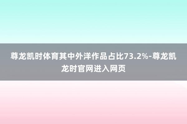 尊龙凯时体育其中外洋作品占比73.2%-尊龙凯龙时官网进入网页