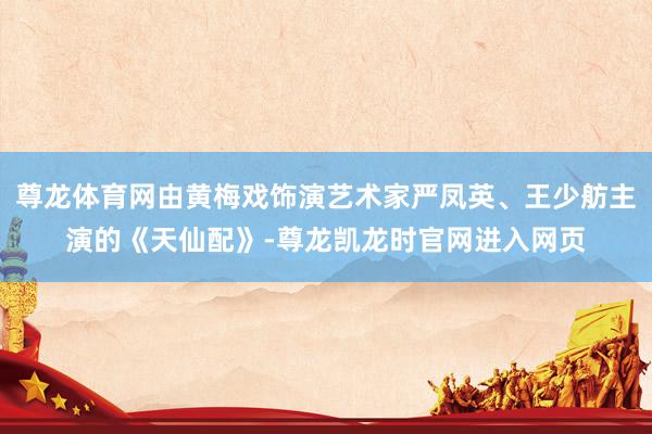 尊龙体育网由黄梅戏饰演艺术家严凤英、王少舫主演的《天仙配》-尊龙凯龙时官网进入网页