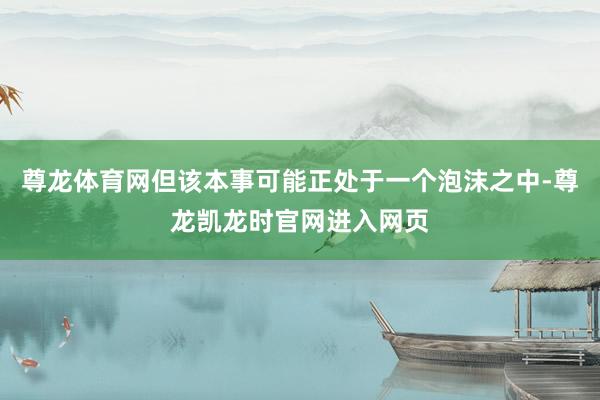 尊龙体育网但该本事可能正处于一个泡沫之中-尊龙凯龙时官网进入网页