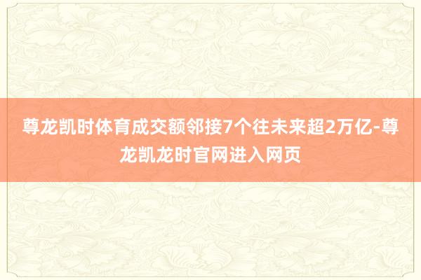 尊龙凯时体育成交额邻接7个往未来超2万亿-尊龙凯龙时官网进入网页
