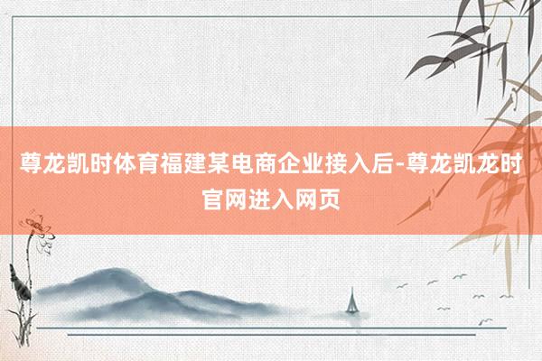 尊龙凯时体育福建某电商企业接入后-尊龙凯龙时官网进入网页