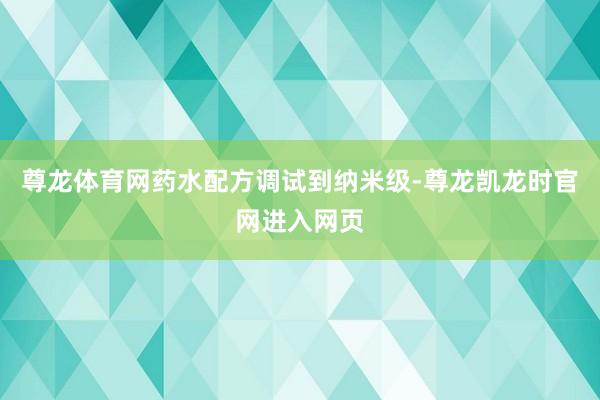 尊龙体育网药水配方调试到纳米级-尊龙凯龙时官网进入网页
