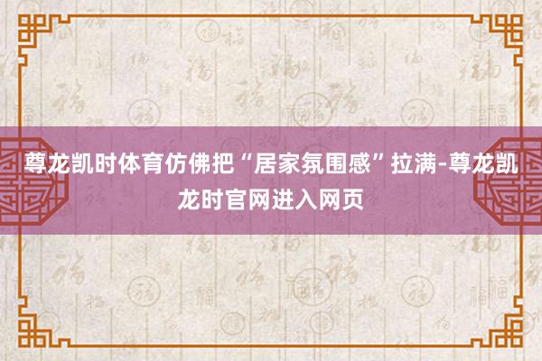 尊龙凯时体育仿佛把“居家氛围感”拉满-尊龙凯龙时官网进入网页
