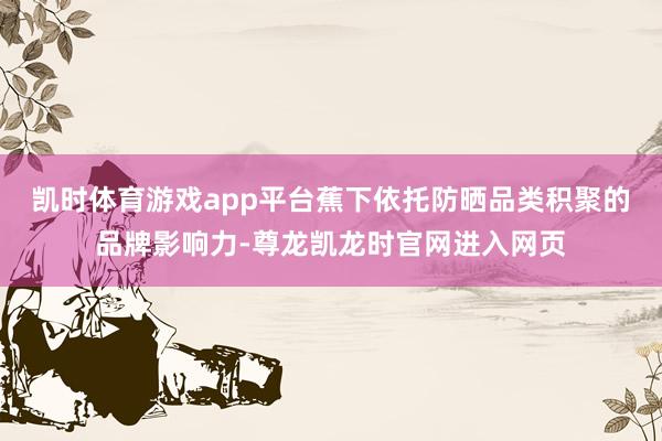 凯时体育游戏app平台蕉下依托防晒品类积聚的品牌影响力-尊龙凯龙时官网进入网页