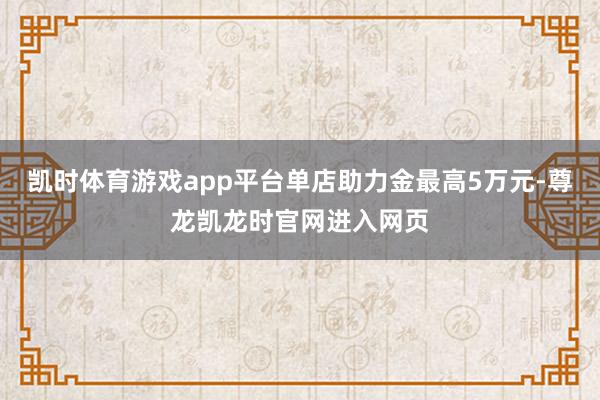 凯时体育游戏app平台单店助力金最高5万元-尊龙凯龙时官网进入网页